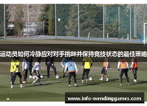 运动员如何冷静应对对手挑衅并保持竞技状态的最佳策略 运动员如何冷静应对对手挑衅并保持竞技状态的最佳策略