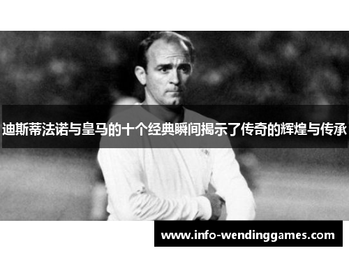 迪斯蒂法诺与皇马的十个经典瞬间揭示了传奇的辉煌与传承