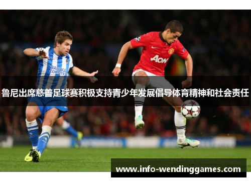 鲁尼出席慈善足球赛积极支持青少年发展倡导体育精神和社会责任