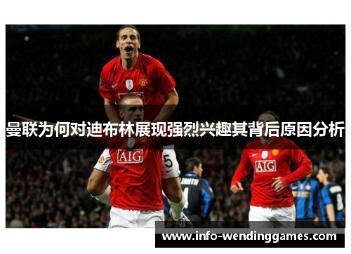 曼联为何对迪布林展现强烈兴趣其背后原因分析